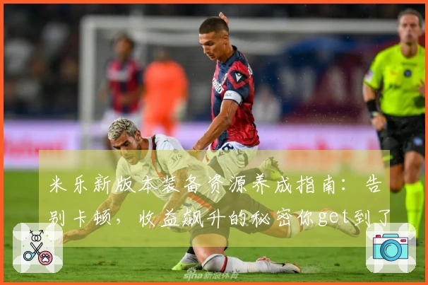 米乐新版本装备资源养成指南：告别卡顿，收益飙升的秘密你get到了吗