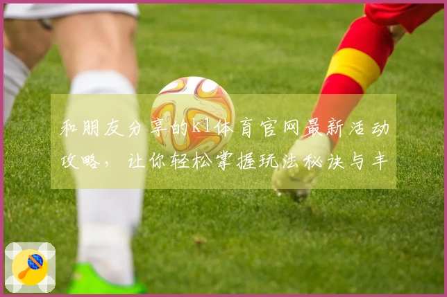 和朋友分享的k1体育官网最新活动攻略，让你轻松掌握玩法秘诀与丰厚奖励