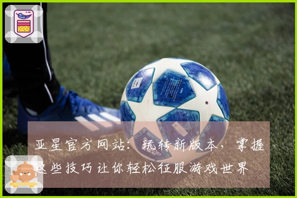 亚星官方网站：玩转新版本，掌握这些技巧让你轻松征服游戏世界
