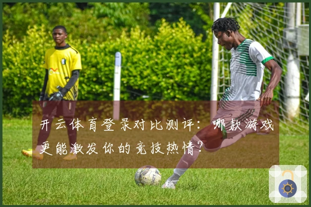 开云体育登录对比测评：哪款游戏更能激发你的竞技热情？
