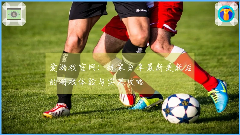爱游戏官网：玩家分享最新更新后的游戏体验与实用攻略