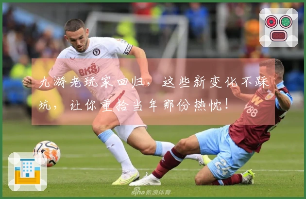 九游老玩家回归，这些新变化不踩坑，让你重拾当年那份热忱！